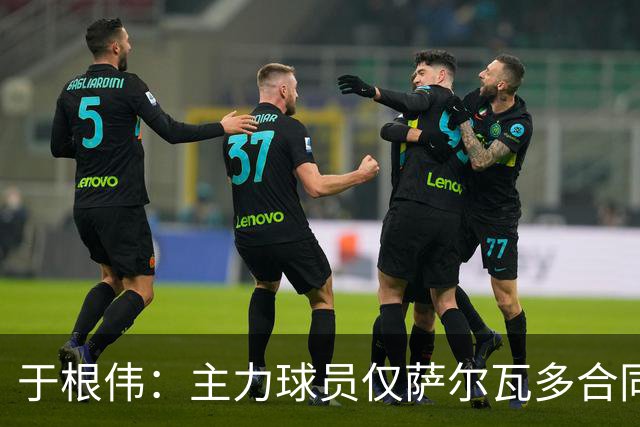 于根伟：主力球员仅萨尔瓦多合同年底到期 后4场没太多容错空间
